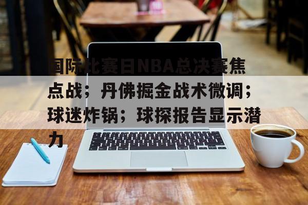 乐竞体育官网-包含国际比赛日NBA总决赛焦点战；丹佛掘金战术微调；球迷炸锅；球探报告显示潜力的词条