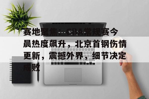 乐竞体育官方网站-赛地聚焦：CBA常规赛今晨热度飙升，北京首钢伤情更新，震撼外界，细节决定成败的简单介绍